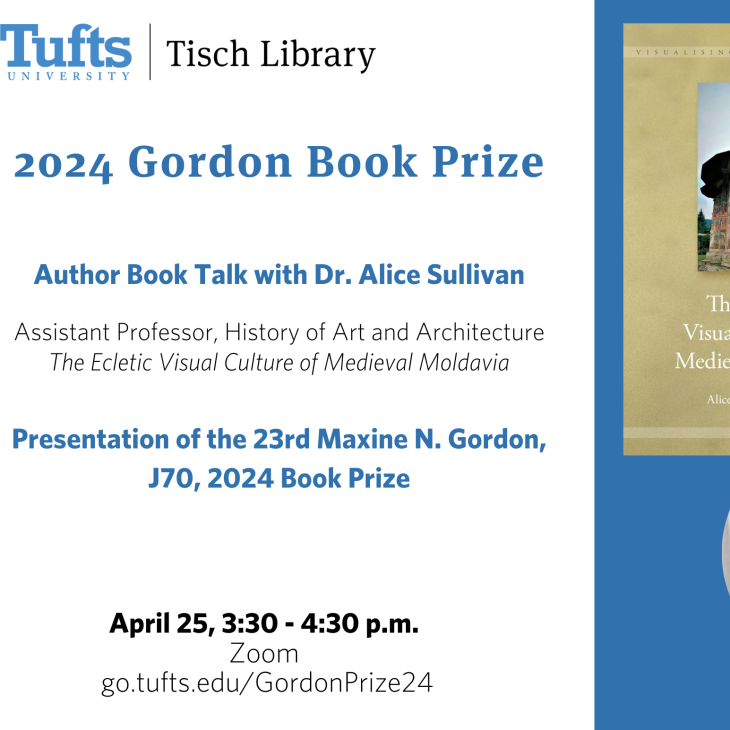Tufts University's Tisch Library presents: 2024 Gordon Book Prize:  Author Book Talk with Dr. Alice Sullivan  Assistant Professor, History of Art and Architecture  The Ecletic Visual Culture of Medieval Moldavia   Presentation of the 23rd Maxine N. Gordon, J70, 2024 Book Prize. April 25, 3:30 - 4:30 p.m.  via Zoom. Register at:  go.tufts.edu/GordonPrize24.