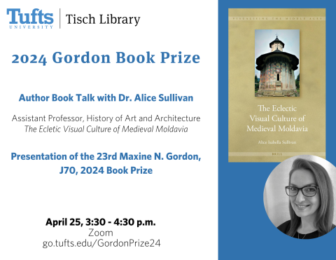 Tufts University's Tisch Library presents: 2024 Gordon Book Prize:  Author Book Talk with Dr. Alice Sullivan  Assistant Professor, History of Art and Architecture  The Ecletic Visual Culture of Medieval Moldavia   Presentation of the 23rd Maxine N. Gordon, J70, 2024 Book Prize. April 25, 3:30 - 4:30 p.m.  via Zoom. Register at:  go.tufts.edu/GordonPrize24. 