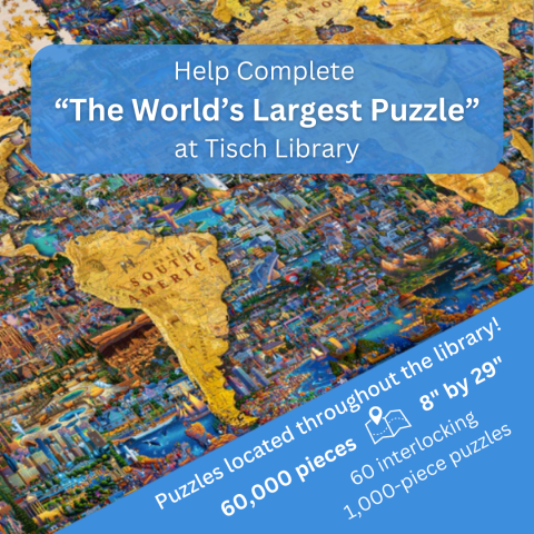 A large colorful puzzle lays diagonally. The puzzle depicts South America in a light yellow. The ocean is made up of multicolored landmarks from around the world. Text: Help Complete “The World’s Largest Puzzle” at Tisch Library. Puzzles Located throughout the library! 60,000 pieces {map icon} 8" by 29", 60 interlocking 1,000-piece puzzles.