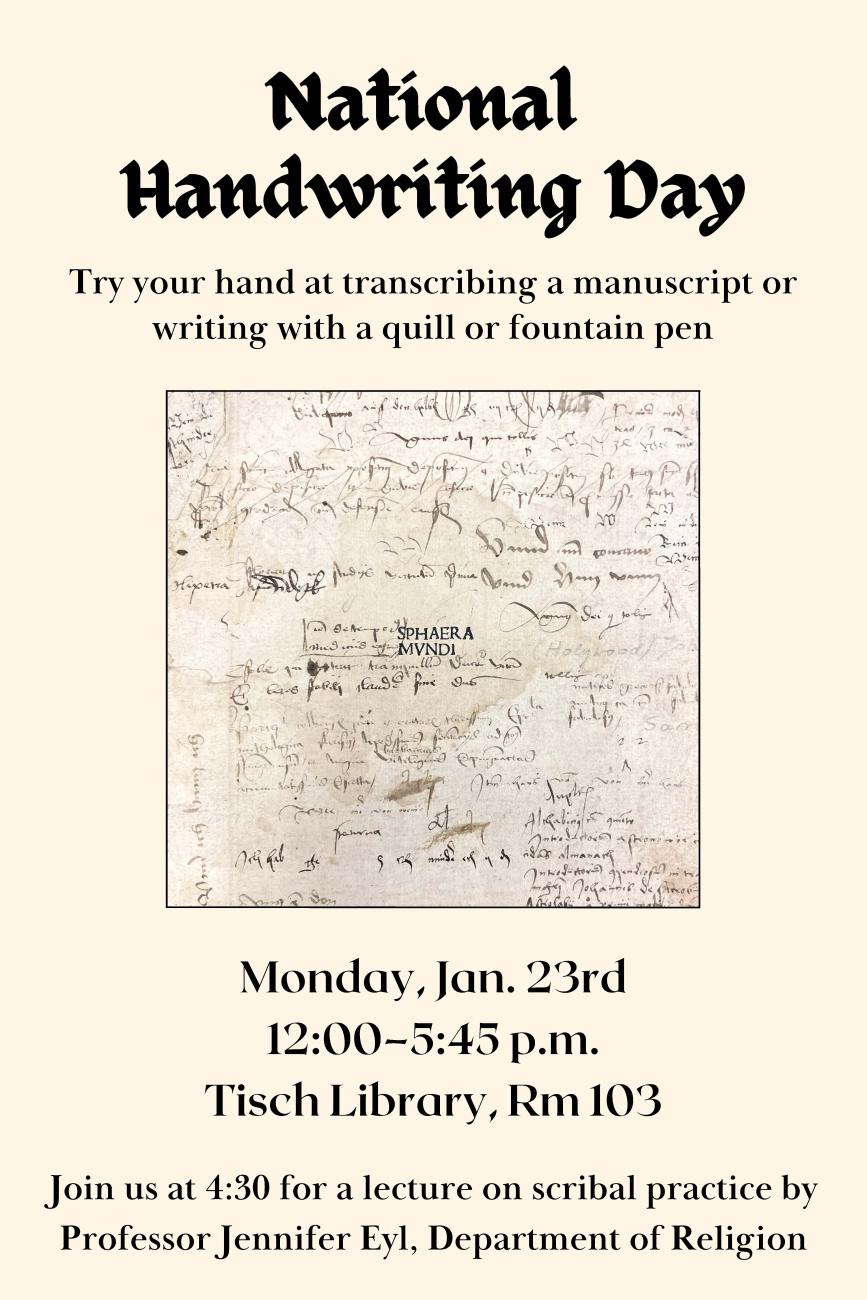 National Handwriting Day: Try your hand at transcribing a manuscript or writing with a quill or fountain pen. Monday, January 23rd at 12:00-5:45 PM in Tisch Library Room 103. Join us at 4:30 for a lecture on scribal practice by Professor Jennifer Eyl, Department of Religion.