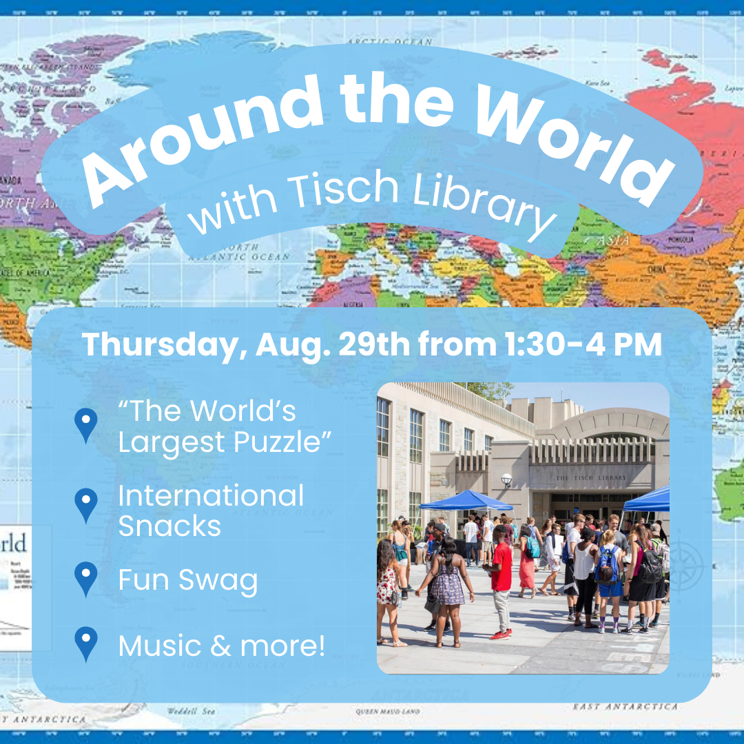 Around the World with Tisch Library. Thursday, Aug. 29th from 1:30-4pm. Dark blue location marker: “The World’s Largest Puzzle.” Dark blue location marker: International Snacks. Dark blue location marker: Fun Swag. Dark blue location marker : Music & more! Background - colorful world map with light blue rounded boxes framing the text.