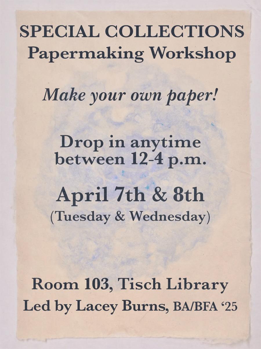 Special Collections Papermaking Workshop: Make your own paper! Drop in anytime between 12:00-4:00 PM on Tuesday, April 7th and Wednesday April 8th in Tisch Library Room 103. Workshop led by Lacey Burns, BA/BFA '25.